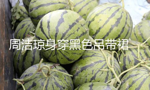 【51吃瓜最新吃瓜入口】周潔瓊身穿黑色吊帶裙 展示小蠻腰嫵媚多姿